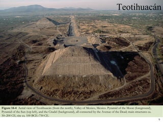 Teotihuacán




Figure 14-4 Aerial view of Teotihuacán (from the north), Valley of Mexico, Mexico. Pyramid of the Moon (foreground),
Pyramid of the Sun (top left), and the Citadel (background), all connected by the Avenue of the Dead; main structures ca.
50–200 CE; site ca. 100 BCE–750 CE.
                                                                                                                            9
 