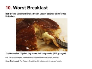 Bob Evans Caramel Banana Pecan Cream Stacked and Stuffed Hotcakes                                                                                                      1,540 calories 77 g fat  (9 g trans fat) 198 g carbs (109 g sugar)  Five Egg McMuffins yield the same caloric cost as these sugar-stuffed flapjacks. Order This Instead:  The Western Omelet has 654 calories and 44 grams of protein.  10.  Worst Breakfast 