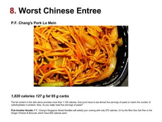 P.F. Chang's Pork Lo Mein                                                                                                    1,820 calories 127 g fat 95 g carbs  The fat content in this dish alone provides more than 1,100 calories. And you'd have to eat almost five servings of pasta to match the number of carbohydrates it contains. Now, do you really need five servings of pasta? Pick Another Noodle:  P.F. Chang's Singapore Street Noodles will satisfy your craving with only 570 calories. Or try the Moo Goo Gai Pan or the Ginger Chicken & Broccoli, which have 660 calories each.  8.  Worst Chinese Entree 