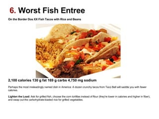 On the Border Dos XX Fish Tacos with Rice and Beans                                                                                                     2,100 calories 130 g fat 169 g carbs 4,750 mg sodium   Perhaps the most misleadingly named dish in America: A dozen crunchy tacos from Taco Bell will saddle you with fewer calories. Lighten the Load:  Ask for grilled fish, choose the corn tortillas instead of flour (they're lower in calories and higher in fiber), and swap out the carbohydrate-loaded rice for grilled vegetables. 6.  Worst Fish Entree 