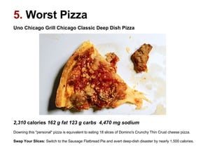 Uno Chicago Grill Chicago Classic Deep Dish Pizza                                                                                                     2,310  calories  162 g fat 123 g carbs  4,470 mg sodium   Downing this "personal" pizza is equivalent to eating 18 slices of Domino's Crunchy Thin Crust cheese pizza. Swap Your Slices:  Switch to the Sausage Flatbread Pie and avert deep-dish disaster by nearly 1,500 calories.   5.  Worst Pizza 