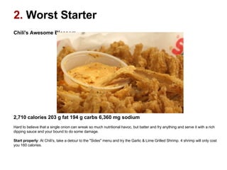 2.  Worst Starter Chili's Awesome Blossom                                                                                                    2,710 calories 203 g fat 194 g carbs 6,360 mg sodium   Hard to believe that a single onion can wreak so much nutritional havoc, but batter and fry anything and serve it with a rich dipping sauce and your bound to do some damage.  Start properly : At Chili's, take a detour to the "Sides" menu and try the Garlic & Lime Grilled Shrimp. 4 shrimp will only cost you 160 calories.  