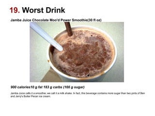 19.  Worst Drink Jamba Juice Chocolate Moo'd Power Smoothie(30 fl oz)‏                                                                                                    900 calories10 g fat 183 g carbs (166 g sugar)   Jamba Juice calls it a smoothie; we call it a milk shake. In fact, this beverage contains more sugar than two pints of Ben and Jerry's Butter Pecan ice cream.  