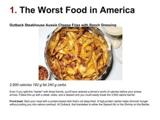 1.  The Worst Food in America Outback Steakhouse Aussie Cheese Fries with Ranch Dressing                                                                                                    2,900 calories 182 g fat 240 g carbs  Even if you split this "starter" with three friends, you'll have downed a dinner's worth of calories before your entree arrives. Follow this up with a steak, sides, and a dessert and you could easily break the 3,500 calorie barrier. Front-load:  Start your meal with a protein-based dish that's not deep-fried. A high-protein starter helps diminish hunger without putting you into calorie overload. At Outback, that translates to either the Seared Ahi or the Shrimp on the Barbie.  
