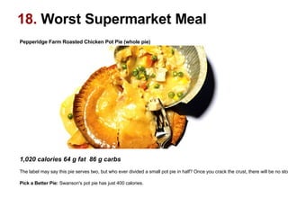 Pepperidge Farm Roasted Chicken Pot Pie (whole pie)‏                                                                                                    1,020 calories 64 g fat  86 g carbs  The label may say this pie serves two, but who ever divided a small pot pie in half? Once you crack the crust, there will be no stopping. Pick a Better Pie:  Swanson's pot pie has just 400 calories.  18.  Worst Supermarket Meal 