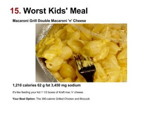 Macaroni Grill Double Macaroni 'n' Cheese                                                                                                             1,210 calories 62 g fat 3,450 mg sodium   It's like feeding your kid 1 1/2 boxes of Kraft mac 'n' cheese.  Your Best Option:  The 390-calorie Grilled Chicken and Broccoli.   15.  Worst Kids' Meal 