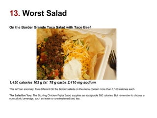 On the Border Grande Taco Salad with Taco Beef                                                                                                     1,450 calories 102 g fat  78 g carbs 2,410 mg sodium  This isn't an anomaly: Five different On the Border salads on the menu contain more than 1,100 calories each.  The Salad for You:  The Sizzling Chicken Fajita Salad supplies an acceptable 760 calories. But remember to choose a non caloric beverage, such as water or unsweetened iced tea.  13.  Worst Salad 