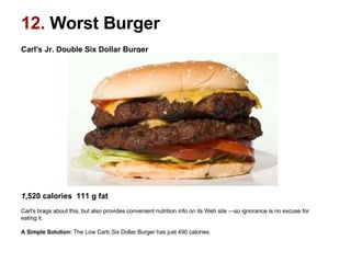 Carl's Jr. Double Six Dollar Burger                                                                                                       1 ,520 calories  111 g fat   Carl's brags about this, but also provides convenient nutrition info on its Web site —so ignorance is no excuse for eating it. A Simple Solution:  The Low Carb Six Dollar Burger has just 490 calories.  12.  Worst Burger 