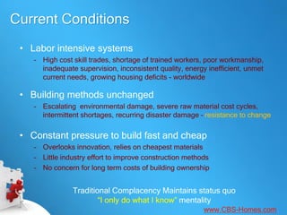 Current Conditions
 • Labor intensive systems
    – High cost skill trades, shortage of trained workers, poor workmanship,
      inadequate supervision, inconsistent quality, energy inefficient, unmet
      current needs, growing housing deficits - worldwide

 • Building methods unchanged
    – Escalating environmental damage, severe raw material cost cycles,
      intermittent shortages, recurring disaster damage – resistance to change

 • Constant pressure to build fast and cheap
    – Overlooks innovation, relies on cheapest materials
    – Little industry effort to improve construction methods
    – No concern for long term costs of building ownership


                Traditional Complacency Maintains status quo
                        “I only do what I know” mentality
                                                          www.CBS-Homes.com
 