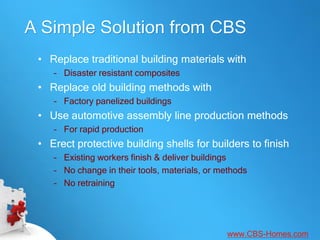 A Simple Solution from CBS
 • Replace traditional building materials with
    – Disaster resistant composites
 • Replace old building methods with
    – Factory panelized buildings
 • Use automotive assembly line production methods
    – For rapid production
 • Erect protective building shells for builders to finish
    – Existing workers finish & deliver buildings
    – No change in their tools, materials, or methods
    – No retraining




                                               www.CBS-Homes.com
 