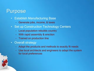 Purpose
 • Establish Manufacturing Base
    – Generate jobs, income, & taxes
 • Set up Construction Technology Centers
    – Local population rebuilds country
    – With rapid assembly & erection
    – Trained on production line
 • Overall strategy
    – Adapt the products and methods to exactly fit needs
    – Use local architects and engineers to adapt the system
      for local preferences
 