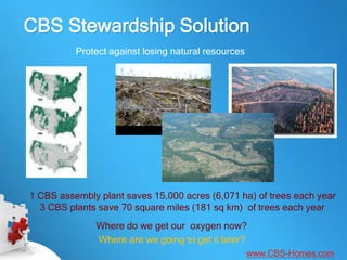 CBS Stewardship Solution
          Protect against losing natural resources




1 CBS assembly plant saves 15,000 acres (6,071 ha) of trees each year
  3 CBS plants save 70 square miles (181 sq km) of trees each year
              Where do we get our oxygen now?
              Where are we going to get it later?
                                                     www.CBS-Homes.com
 