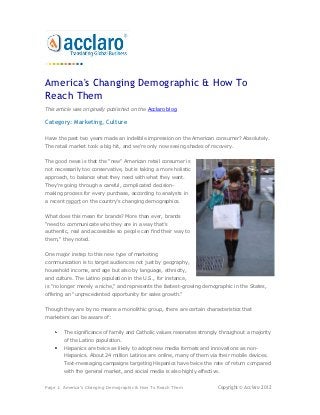 America's Changing Demographic & How To
Reach Them
This article was originally published on the Acclaro blog.

Category: Marketing, Culture

Have the past two years made an indelible impression on the American consumer? Absolutely.
The retail market took a big hit, and we're only now seeing shades of recovery.


The good news is that the "new" American retail consumer is
not necessarily too conservative, but is taking a more holistic
approach, to balance what they need with what they want.
They're going through a careful, complicated decision-
making process for every purchase, according to analysts in
a recent report on the country's changing demographics.


What does this mean for brands? More than ever, brands
"need to communicate who they are in a way that’s
authentic, real and accessible so people can find their way to
them," they noted.


One major instep to this new type of marketing
communication is to target audiences not just by geography,
household income, and age but also by language, ethnicity,
and culture. The Latino population in the U.S., for instance,
is "no longer merely a niche," and represents the fastest-growing demographic in the States,
offering an "unprecedented opportunity for sales growth."


Though they are by no means a monolithic group, there are certain characteristics that
marketers can be aware of:


        The significance of family and Catholic values resonates strongly throughout a majority
        of the Latino population.
        Hispanics are twice as likely to adopt new media formats and innovations as non-
        Hispanics. About 24 million Latinos are online, many of them via their mobile devices.
        Text-messaging campaigns targeting Hispanics have twice the rate of return compared
        with the general market, and social media is also highly effective.


Page 1: America's Changing Demographic & How To Reach Them                Copyright © Acclaro 2012
 
