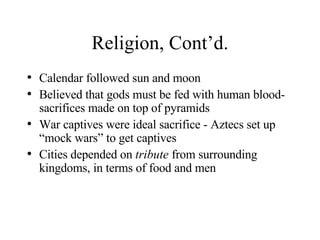 Religion, Cont’d. Calendar followed sun and moon Believed that gods must be fed with human blood- sacrifices made on top of pyramids War captives were ideal sacrifice - Aztecs set up “mock wars” to get captives Cities depended on  tribute  from surrounding kingdoms, in terms of food and men 