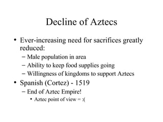 Decline of Aztecs Ever-increasing need for sacrifices greatly reduced: Male population in area Ability to keep food supplies going Willingness of kingdoms to support Aztecs Spanish (Cortez) - 1519 End of Aztec Empire!  Aztec point of view = :( 