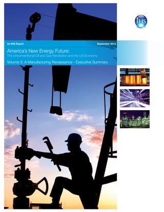 September 2013
America’s New Energy Future:
The Unconventional Oil and Gas Revolution and the US Economy
Volume 3: A Manufacturing Renaissance - Executive Summary
An IHS Report
3024_0713PB
 