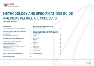 OILwww.platts.com
METHODOLOGY AND SPECIFICATIONS GUIDE
AMERICAS REFINED OIL PRODUCTS
Latest update: October 2015
INTRODUCTION	2
HOW THIS METHODOLOGY STATEMENT IS ORGANIZED	 2
PART I: DATA QUALITY AND DATA SUBMISSION	 2
WHAT TO REPORT	 3
HOW TO REPORT	 3
MOC DATA PUBLISHING PRINCIPLES	 3
PART II: SECURITY AND CONFIDENTIALITY	 6
PART III: CALCULATING INDEXES AND
MAKING ASSESSMENTS	 6
MOC PRICE ASSESSMENT PRINCIPLES	 6
NORMALIZATION PRICE ADJUSTMENT TECHNIQUES	 8
PRIORITIZING DATA	 8
ASSESSMENT CALCULATIONS	 9
EXPLANATION OF THE STRIP	 13
PART IV: PLATTS EDITORIAL STANDARDS	 14
PART V: CORRECTIONS	 14
PART VI: REQUESTS FOR CLARIFICATIONS
OF DATA AND COMPLAINTS	 15
PART VII: DEFINITIONS OF THE TRADING LOCATIONS
FOR WHICH PLATTS PUBLISHES DAILY INDEXES OR
ASSESSMENTS	16
LPG/NGLS	 17
GASOLINE	24
BLENDSTOCKS	28
NAPHTHA	29
JET FUEL	 32
HEATING OIL	 35
DIESEL	38
FUEL OIL	 42
BUNKER FUEL	 50
FEEDSTOCKS	52
LUBES AND ASPHALT	 53
US 3:15 FUTURES	 54
REVISION HISTORY	 55
 