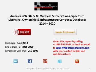Americas 2G, 3G & 4G Wireless Subscriptions, Spectrum
Licensing, Ownership & Infrastructure Contracts Database:
2014 – 2020
Order this report by calling
+1 888 391 5441 or Send an email
to sales@reportsandreports.com
with your contact details and
questions if any.
1© ReportsnReports.com / Contact sales@reportsandreports.com
Published: June 2014
Single User PDF: US$ 2000
Corporate User PDF: US$ 2500
 