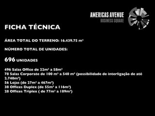 FICHA TÉCNICA ÁREA TOTAL DO TERRENO: 16.439.75 m² NÚMERO TOTAL DE UNIDADES:  696  UNIDADES 496 Salas Office de 22m² a 58m² 78 Salas Corporate de 100 m² a 540 m² (possibilidade de interligação de até 2.740m²) 56 Lojas (de 27m² a 467m²) 38 Offices Duplex (de 55m² a 116m²) 28 Offices Triplex ( de 77m² a 189m²) 