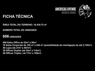 FICHA TÉCNICA
ÁREA TOTAL DO TERRENO: 16.439.75 m²

NÚMERO TOTAL DE UNIDADES:


696 UNIDADES
496 Salas Office de 22m² a 58m²
78 Salas Corporate de 100 m² a 540 m² (possibilidade de interligação de até 2.740m²)
56 Lojas (de 27m² a 467m²)
38 Offices Duplex (de 55m² a 116m²)
28 Offices Triplex ( de 77m² a 189m²)
 
