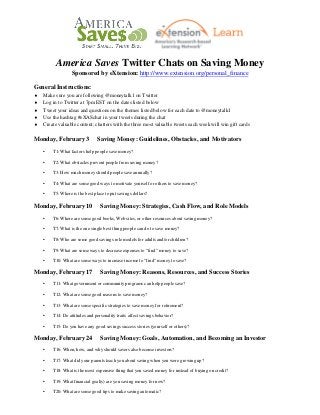 America Saves Twitter Chats on Saving Money
Sponsored by eXtension: http://www.extension.org/personal_finance
General Instructions:
♦
♦
♦
♦
♦

Make sure you are following @moneytalk1 on Twitter
Log in to Twitter at 7pm EST on the dates listed below
Tweet your ideas and questions on the themes listed below for each date to @moneytalk1
Use the hashtag #eXASchat in your tweets during the chat
Create valuable content; chatters with the three most valuable tweets each week will win gift cards

Monday, February 3

Saving Money: Guidelines, Obstacles, and Motivators

•

T1: What factors help people save money?

•

T2: What obstacles prevent people from saving money?

•

T3: How much money should people save annually?

•

T4: What are some good ways to motivate yourself or others to save money?

•

T5: Where is the best place to put savings dollars?

Monday, February 10

Saving Money: Strategies, Cash Flow, and Role Models

•

T6: Where are some good books, Web sites, or other resources about saving money?

•

T7: What is the one single best thing people can do to save money?

•

T8: Who are some good savings role models for adults and/or children?

•

T9: What are some ways to decrease expenses to “find” money to save?

•

T10: What are some ways to increase income to “find” money to save?

Monday, February 17

Saving Money: Reasons, Resources, and Success Stories

•

T11: What government or community programs can help people save?

•

T12: What are some good reasons to save money?

•

T13: What are some specific strategies to save money for retirement?

•

T14: Do attitudes and personality traits affect savings behavior?

•

T15: Do you have any good savings success stories (yourself or others)?

Monday, February 24

Saving Money: Goals, Automation, and Becoming an Investor

•

T16: When, how, and why should savers also become investors?

•

T17: What did your parents teach you about saving when you were growing up?

•

T18: What is the most expensive thing that you saved money for instead of buying on credit?

•

T19: What financial goal(s) are you saving money for now?

•

T20: What are some good tips to make saving automatic?

 