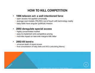 HOW TO KILL COMPETITION
• 1996 telecom act: a well intentioned farce
• open access not applied universally
• average cost models (TELRIC) out of touch with technology reality
• baby bells have singular (political) mission
• 2002 deregulate special access
• highly concentrated market
• easy to implement anti-competitive pricing
• mid-mile impact on last-mile margins kills latter
• 2002-05 band-x
• universal death of equal access
• final consolidation of baby bells and IXCs (rebuilding Mama)
5
© I N F O R M A T I O N V E L O C I T Y P A R T N E R S , L L C
 