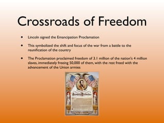 Crossroads of Freedom
•   Lincoln signed the Emancipation Proclamation

•   This symbolized the shift and focus of the war from a battle to the
    reuniﬁcation of the country

•   The Proclamation proclaimed freedom of 3.1 million of the nation's 4 million
    slaves, immediately freeing 50,000 of them, with the rest freed with the
    advancement of the Union armies
 