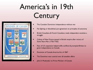 America’s in 19th
   Century
    •   The Canadian Dominion: Independence without war

    •   No ﬁghting or bloodshed, just agreement on principles of autonomy

    •   British Canadians & French Canadians made independent societies a
        struggle

    •   Colony of New France passed in British empire after victory of
        Seven Years War (1756-1763)

    •   Fear of U.S. expansion helped stiﬂe conﬂicts & prompted Britian to
        grant independence to Canada

    •   Dominion of Canada: America Act of 1867

    •   The Dominion won control over all canadian affairs

    •   John A. Mcdonald, 1st Prime Minister of Canada
 