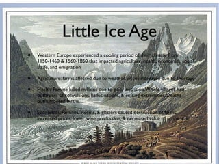 Little Ice Age
•   Western Europe experienced a cooling period of their climate from
    1150-1460 & 1560-1850 that impacted agriculture, health, economics, social
    strife, and emigration

•   Agriculture: farms affected due to weather, prices increased due to shortage

•   Health: Famine killed millions due to poor nutrition. Whole villages had
    outbreaks of convulsions, hallucinations, & rotting extremities. Deaths
    outnumbered births.

•   Economics: Famines, storms, & glaciers caused destruction of farms,
    increased prices, lower wine production, & decreased value of properties
 