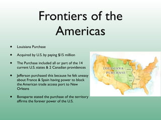 Frontiers of the
                     Americas
•   Louisiana Purchase

•   Acquired by U.S. by paying $15 million

•   The Purchase included all or part of the 14
    current U.S. states & 2 Canadian providences

•   Jefferson purchased this because he felt uneasy
    about France & Spain having power to block
    the American trade access port to New
    Orleans

•   Bonaparte stated the purchase of the territory
    afﬁrms the forever power of the U.S.
 