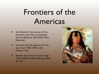 Frontiers of the
               Americas
•   Karl Bodmer: Swiss painter of the
    American west that accompanied
    German-Explorer Maximilian Wied-
    Newwied

•   He went with the explorer for two
    years from 1832-1834 to the
    Missouri river

•   Bodmer was hired to record image
    of the different tribes they saw along
    the way
 