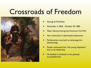 Crossroads of Freedom
         •   George B. McClellan

         •   December 3, 1826 - October 29, 1885

         •   Major General during the American Civil War

         •   Very meticulous in planning & preparation

         •   Perfectionism was both an advantage & a
             disadvantage

         •   People nicknamed him “the young Napoleon”
             due to his leadership

         •   He looked to Antietam as his greatest
             accomplishment
 