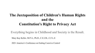 The Juxtaposition of Children's Human Rights
and the
Constitution's Right to Privacy Act
Everything begins in Childhood and Society is the Result.
Mary Kay Keller, M.P.A., Ph.D., C.E.I.M., C.F.L.E
2021 America’s Conference on Ending Coercive Control
 