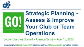 Strategic Planning -
Assess & Improve
Your Club or Team
Operations
Soccer Coaches Summit – America Scores - April 15, 2020
FINANCIAL HEALTH BOARD PRODUCTIVITY COACHING SURVIVAL TEAM MANAGEMENT UNPAID/PAID STAFFING
 