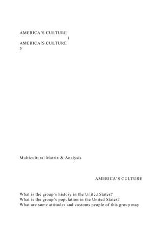 AMERICA’S CULTURE
1
AMERICA’S CULTURE
5
Multicultural Matrix & Analysis
AMERICA’S CULTURE
What is the group’s history in the United States?
What is the group’s population in the United States?
What are some attitudes and customs people of this group may
 