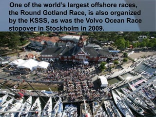 One of the world’s largest offshore races,
the Round Gotland Race, is also organized
by the KSSS, as was the Volvo Ocean Race
stopover in Stockholm in 2009.
 