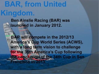 BAR, from United
Kingdom.
  Ben Ainslie Racing (BAR) was
  launched in January 2012.

  BAR will compete in the 2012/13
  America’s Cup World Series (ACWS),
  with a long term vision to challenge
  for the 35th America’s Cup following
  the conclusion of the 34th Cup in San
  Francisco in 2013.
 