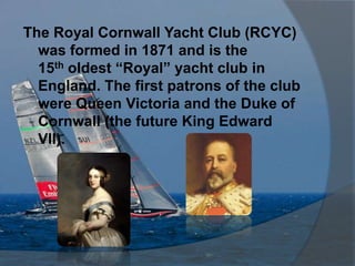 The Royal Cornwall Yacht Club (RCYC)
  was formed in 1871 and is the
  15th oldest “Royal” yacht club in
  England. The first patrons of the club
  were Queen Victoria and the Duke of
  Cornwall (the future King Edward
  VII).
 
