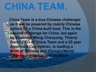 CHINA TEAM.
China Team is a true Chinese challenger
as it will be powered by mainly Chinese
sailors on a China-built boat. This is the
second challenge for China, led again
by chairman Wang Chaoyong. Thierry
Barot, CEO of China Team and a 25 year
America’s Cup veteran, is leading a
team of Chinese and Olympic/World
Champion international multihull
sailors.
 