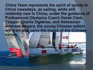 China Team represents the spirit of sports in
China nowadays, as sailing, while still
relatively new in China, under the guidance of
Professional Olympics Coach Derek Clark,
Skipper Charlie Ogletree, and Helmsman
Andreas Hagara, the young Chinese sailors
will train and carry the hopes of the Chinese
nation.
 