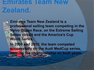 Emirates Team New
Zealand.
 Emirates Team New Zealand is a
 professional sailing team competing in the
 Volvo Ocean Race, on the Extreme Sailing
 Series circuit and the America’s Cup
 World Series.
 In 2009 and 2010, the team competed
 successfully on the Audi MedCup series,
 winning the championship on both years.
 