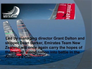 Led by managing director Grant Dalton and
skipper Dean Barker, Emirates Team New
Zealand will once again carry the hopes of
their small island nation into battle in the
America’s Cup.
 