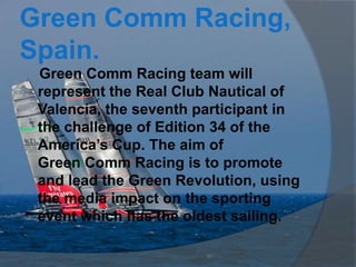 Green Comm Racing,
Spain.
 Green Comm Racing team will
 represent the Real Club Nautical of
 Valencia, the seventh participant in
 the challenge of Edition 34 of the
 America’s Cup. The aim of
 Green Comm Racing is to promote
 and lead the Green Revolution, using
 the media impact on the sporting
 event which has the oldest sailing.
 