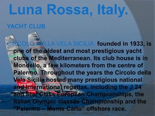 Luna Rossa, Italy.
YACHT CLUB

CIRCOLO DELLA VELA SICILIA: founded in 1933, is
  one of the oldest and most prestigious yacht
  clubs of the Mediterranean. Its club house is in
  Mondello, a few kilometers from the centre of
  Palermo. Throughout the years the Circolo della
  Vela Sicilia hosted many prestigious national
  and international regattas, including the J 24
  and Star Class European Championships, the
  Italian Olympic classes Championship and the
  “Palermo – Monte Carlo” offshore race.
 