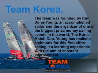 Team Korea.
     The team was founded by Kim
     Dong-Young, an accomplished
     sailor and the organizer of one of
     the biggest prize money sailing
     events in the world, The Korea
     Match Cup. Young has realistic
     ambitions for this first effort,
     calling it a learning experience
     with the aim of constant
     improvement.
 