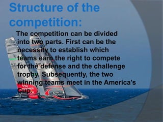 Structure of the
competition:
 The competition can be divided
 into two parts. First can be the
 necessity to establish which
 teams earn the right to compete
 for the defense and the challenge
 trophy. Subsequently, the two
 winning teams meet in the America's
 Cup.
 