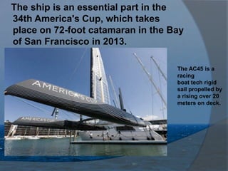 The ship is an essential part in the
34th America's Cup, which takes
place on 72-foot catamaran in the Bay
of San Francisco in 2013.

                                   The AC45 is a
                                   racing
                                   boat tech rigid
                                   sail propelled by
                                   a rising over 20
                                   meters on deck.
 
