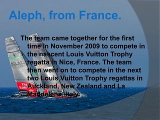 Aleph, from France.
 The team came together for the first
   time in November 2009 to compete in
   the nascent Louis Vuitton Trophy
   regatta in Nice, France. The team
   then went on to compete in the next
   two Louis Vuitton Trophy regattas in
   Auckland, New Zealand and La
   Maddelena, Italy.
 
