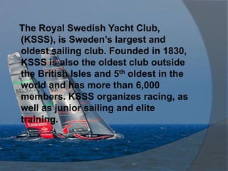 The Royal Swedish Yacht Club,
(KSSS), is Sweden’s largest and
oldest sailing club. Founded in 1830,
KSSS is also the oldest club outside
the British Isles and 5th oldest in the
world and has more than 6,000
members. KSSS organizes racing, as
well as junior sailing and elite
training.
 
