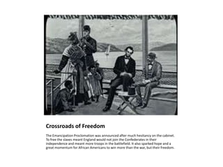 Crossroads of FreedomThe Emancipation Proclomation was announced after much hesitancy on the cabinet. To free the slaves meant England would not join the Confederates in their independence and meant more troops in the battlefield. It also sparked hope and a great momentum for African Americans to win more than the war, but their freedom.